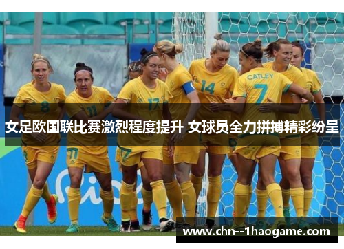 女足欧国联比赛激烈程度提升 女球员全力拼搏精彩纷呈