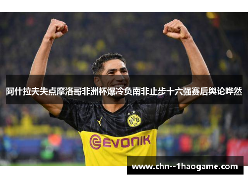 阿什拉夫失点摩洛哥非洲杯爆冷负南非止步十六强赛后舆论哗然